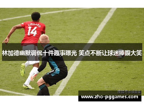 林加德幽默调侃十件趣事曝光 笑点不断让球迷捧腹大笑