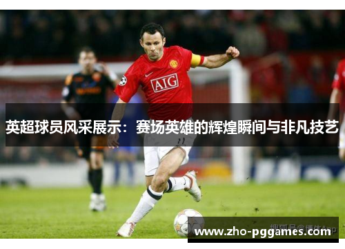 英超球员风采展示:赛场英雄的辉煌瞬间与非凡技艺 英超球员风采展示:赛场英雄的辉煌瞬间与非凡技艺