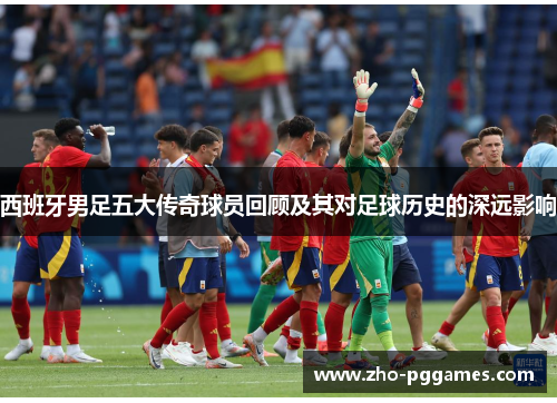 西班牙男足五大传奇球员回顾及其对足球历史的深远影响 西班牙男足五大传奇球员回顾及其对足球历史的深远影响