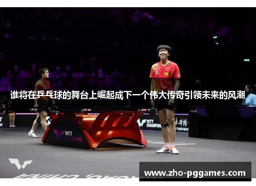 谁将在乒乓球的舞台上崛起成下一个伟大传奇引领未来的风潮 谁将在乒乓球的舞台上崛起成下一个伟大传奇引领未来的风潮