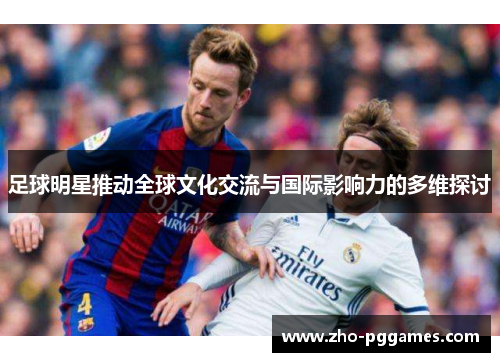 足球明星推动全球文化交流与国际影响力的多维探讨 足球明星推动全球文化交流与国际影响力的多维探讨
