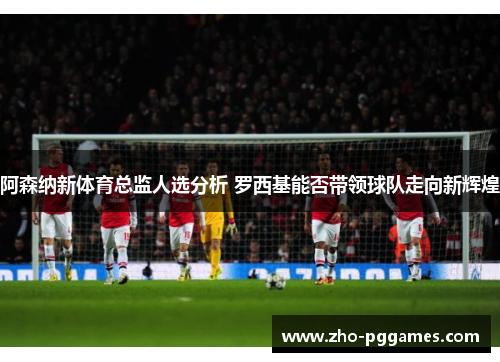 阿森纳新体育总监人选分析 罗西基能否带领球队走向新辉煌