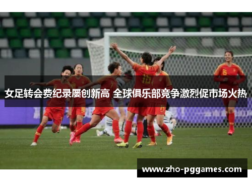 女足转会费纪录屡创新高 全球俱乐部竞争激烈促市场火热