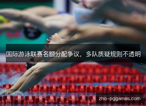 国际游泳联赛名额分配争议，多队质疑规则不透明
